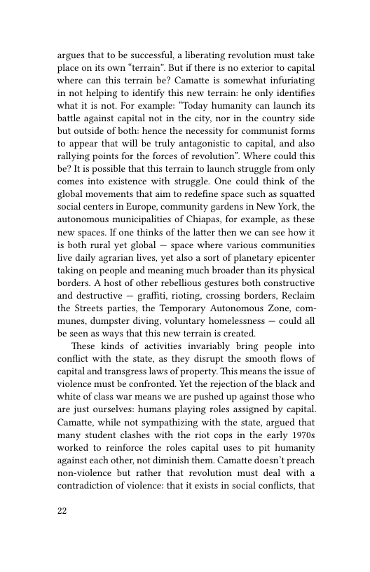 argues that to be successful, a liberating revolution must take place on its own “terrain”. But if there is no exterior to capital where can this terrain be? Camatte is somewhat infuriating in not helping to identify this new terrain: he only identifies what it is not. For example: “Today humanity can launch its battle against capital not in the city, nor in the country side but outside of both: hence the necessity for communist forms to appear that will be truly antagonistic to capital, and also rallying points for the forces of revolution”. Where could this be? Itis possible that this terrain to launch struggle from only comes into existence with struggle. One could think of the global movements that aim to redefine space such as squatted social centers in Europe, community gardens in New York, the autonomous municipalities of Chiapas, for example, as these new spaces. If one thinks of the latter then we can see how it is both rural yet global — space where various communities live daily agrarian lives, yet also a sort of planetary epicenter taking on people and meaning much broader than its physical borders. A host of other rebellious gestures both constructive and destructive — graffiti, rioting, crossing borders, Reclaim the Streets parties, the Temporary Autonomous Zone, com- munes, dumpster diving, voluntary homelessness — could all be seen as ways that this new terrain is created.  These kinds of activities invariably bring people into conflict with the state, as they disrupt the smooth flows of capital and transgress laws of property. This means the issue of violence must be confronted. Yet the rejection of the black and white of class war means we are pushed up against those who are just ourselves: humans playing roles assigned by capital. Camatte, while not sympathizing with the state, argued that many student clashes with the riot cops in the early 19705 worked to reinforce the roles capital uses to pit humanity against each other, not diminish them. Camatte doesn’t preach non-violence but rather that revolution must deal with a contradiction of violence: that it exists in social conflicts, that  2 